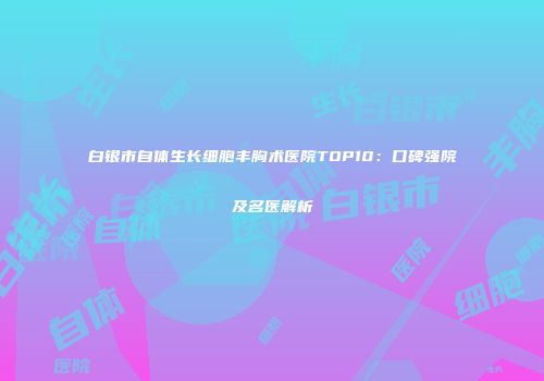 白银市自体生长细胞丰胸术医院TOP10：口碑强院及名医解析