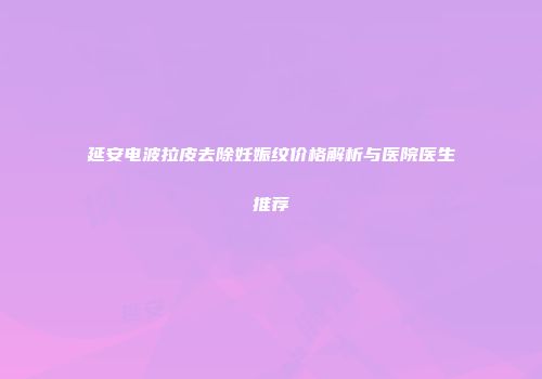 延安电波拉皮去除妊娠纹价格解析与医院医生推荐