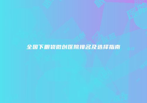 全国下眼袋微创医院排名及选择指南