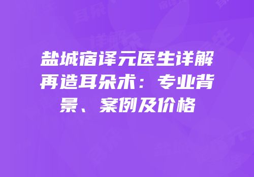 盐城宿译元医生详解再造耳朵术：专业背景、案例及价格