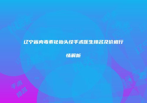 辽宁省肉毒素祛抬头纹手术医生排名及价格行情解析