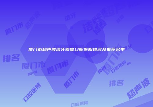 厦门市超声波洁牙修复口腔医院排名及推荐名单