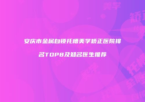 安庆市金属自锁托槽美学矫正医院排名TOP8及知名医生推荐