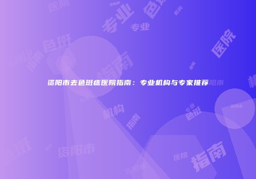 资阳市去色斑痣医院指南：专业机构与专家推荐