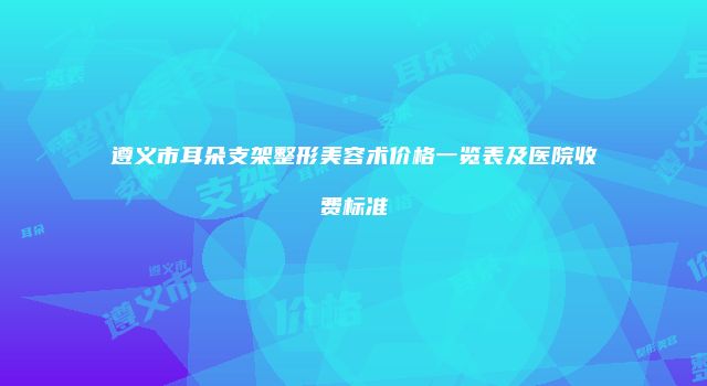 遵义市耳朵支架整形美容术价格一览表及医院收费标准