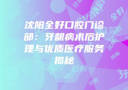 沈阳全好口腔门诊部：牙龈病术后护理与优质医疗服务揭秘