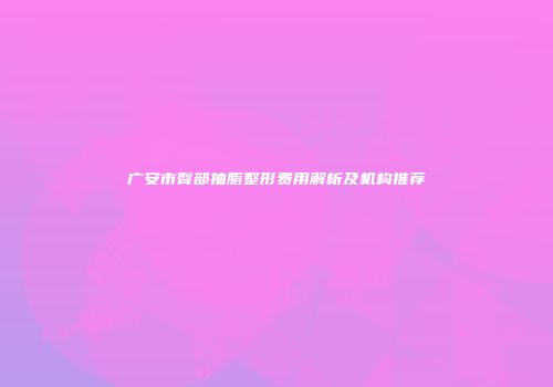 广安市臀部抽脂整形费用解析及机构推荐