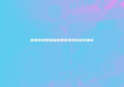 衡阳市射频深蓝射频医院排名榜及推荐