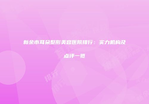 新余市耳朵整形美容医院排行：实力机构及点评一览