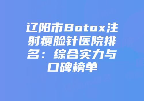 辽阳市Botox注射瘦脸针医院排名：综合实力与口碑榜单