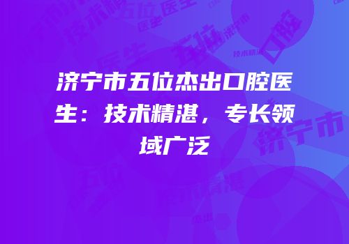 济宁市五位杰出口腔医生：技术精湛，专长领域广泛