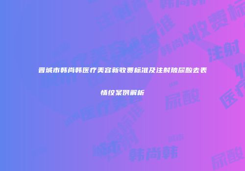 晋城市韩尚韩医疗美容新收费标准及注射玻尿酸去表情纹案例解析