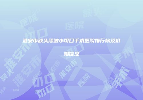 淮安市额头除皱小切口手术医院排行榜及价格信息