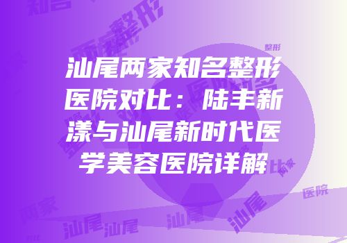汕尾两家知名整形医院对比：陆丰新漾与汕尾新时代医学美容医院详解