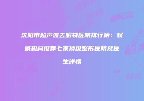 沈阳市超声波去眼袋医院排行榜：权威机构推荐七家顶级整形医院及医生详情