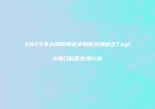 2025年大同市陶瓷半隐形托槽矫正Top10强口腔医生排行榜