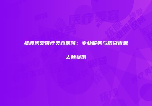 抚顺博爱医疗美容医院：专业服务与眼袋青黑去除案例