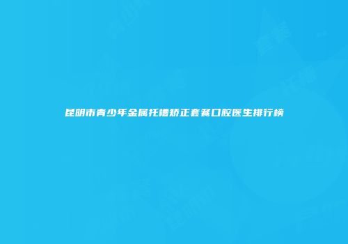 昆明市青少年金属托槽矫正套餐口腔医生排行榜