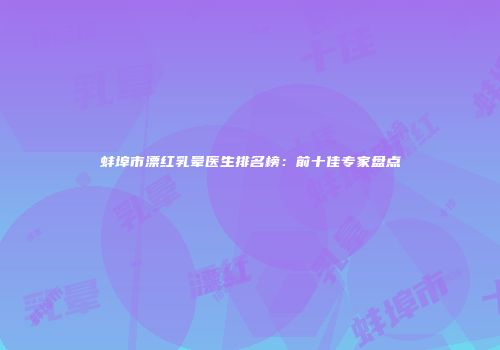 蚌埠市漂红乳晕医生排名榜：前十佳专家盘点