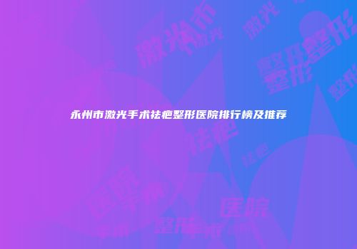 永州市激光手术祛疤整形医院排行榜及推荐