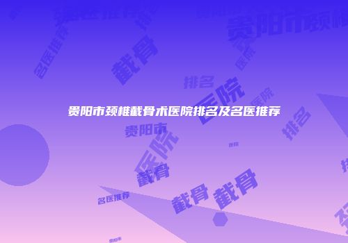 贵阳市颈椎截骨术医院排名及名医推荐