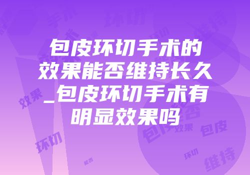 包皮环切手术的效果能否维持长久_包皮环切手术有明显效果吗