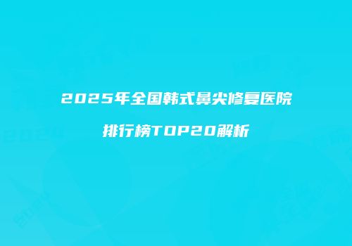 2025年全国韩式鼻尖修复医院排行榜TOP20解析