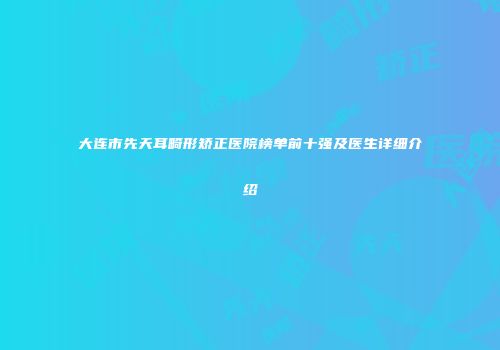 大连市先天耳畸形矫正医院榜单前十强及医生详细介绍