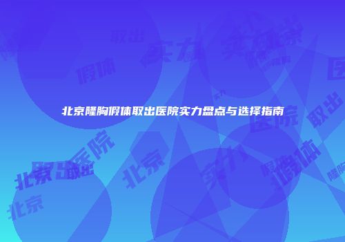 北京隆胸假体取出医院实力盘点与选择指南