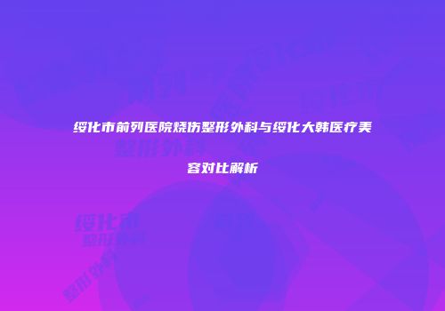 绥化市前列医院烧伤整形外科与绥化大韩医疗美容对比解析
