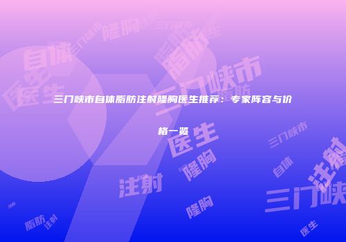 三门峡市自体脂肪注射隆胸医生推荐：专家阵容与价格一览
