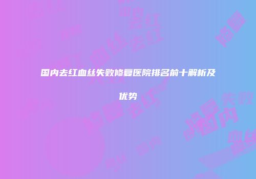 国内去红血丝失败修复医院排名前十解析及优势