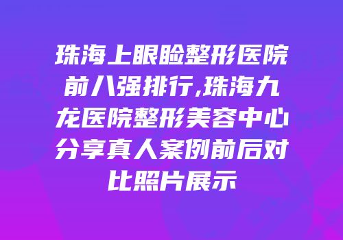 珠海上眼睑整形医院前八强排行,珠海九龙医院整形美容中心分享真人案例前后对比照片展示
