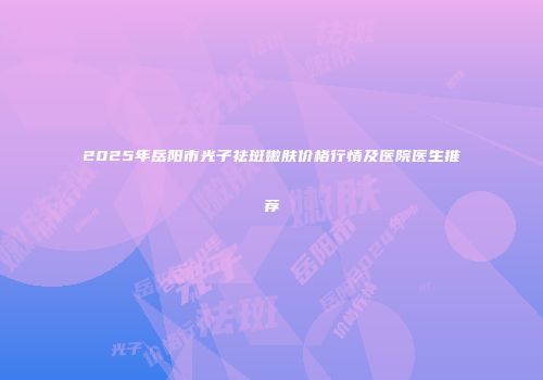 2025年岳阳市光子祛斑嫩肤价格行情及医院医生推荐
