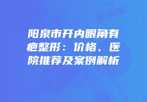 阳泉市开内眼角有疤整形：价格、医院推荐及案例解析
