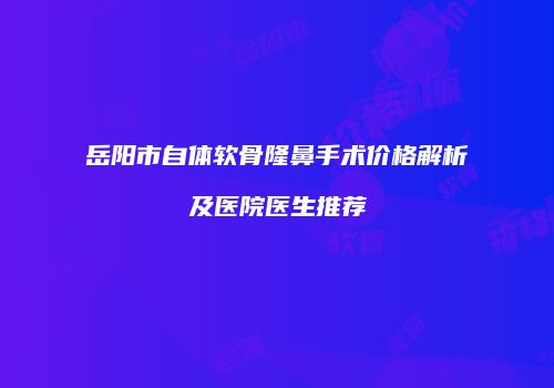 岳阳市自体软骨隆鼻手术价格解析及医院医生推荐