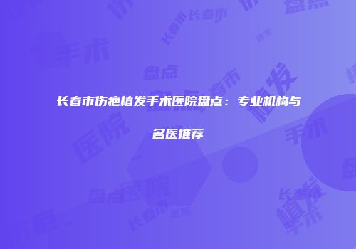 长春市伤疤植发手术医院盘点：专业机构与名医推荐