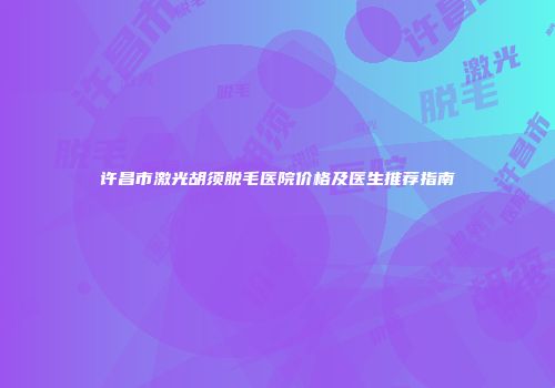 许昌市激光胡须脱毛医院价格及医生推荐指南