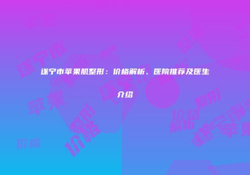 遂宁市苹果肌整形：价格解析、医院推荐及医生介绍