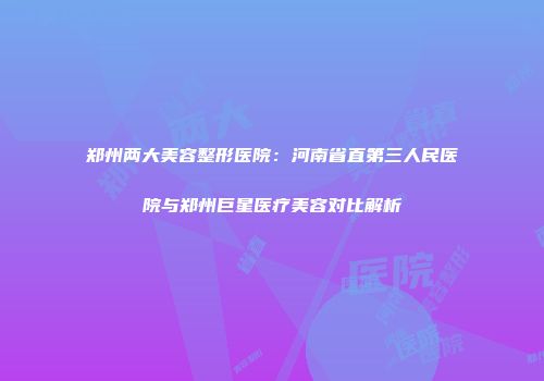 郑州两大美容整形医院：河南省直第三人民医院与郑州巨星医疗美容对比解析