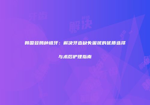 韩国登腾种植牙：解决牙齿缺失困扰的优质选择与术后护理指南