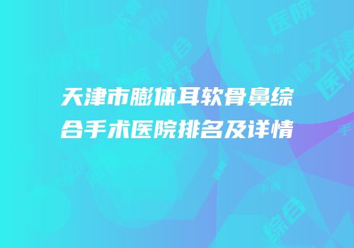 天津市膨体耳软骨鼻综合手术医院排名及详情