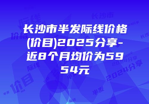 长沙市半发际线价格(价目)2025分享-近8个月均价为5954元