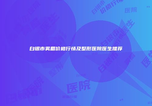 白银市雾眉价格行情及整形医院医生推荐