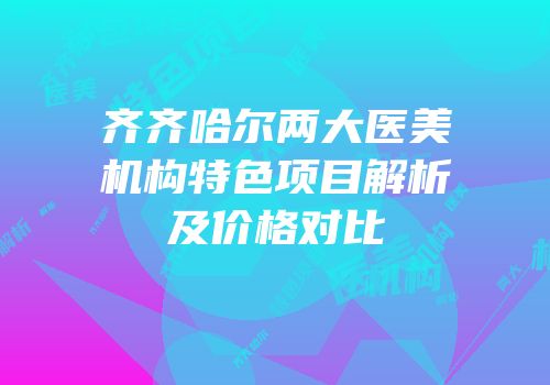 齐齐哈尔两大医美机构特色项目解析及价格对比