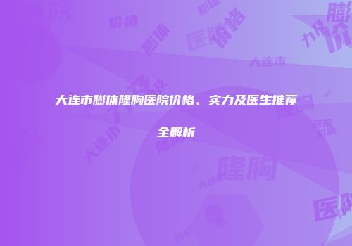 大连市膨体隆胸医院价格、实力及医生推荐全解析