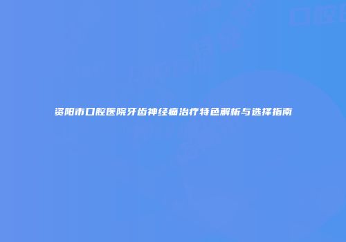 资阳市口腔医院牙齿神经痛治疗特色解析与选择指南