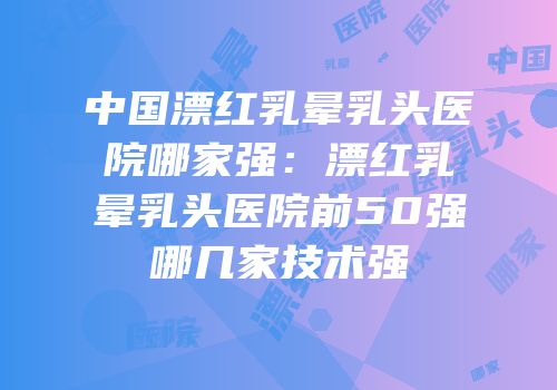 中国漂红乳晕乳头医院哪家强：漂红乳晕乳头医院前50强哪几家技术强