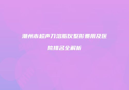 潮州市超声刀溶脂仪整形费用及医院排名全解析