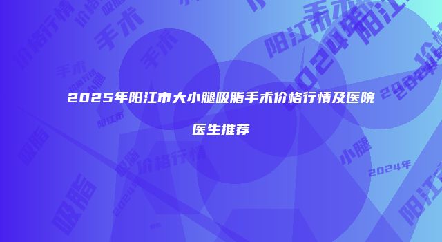 2025年阳江市大小腿吸脂手术价格行情及医院医生推荐